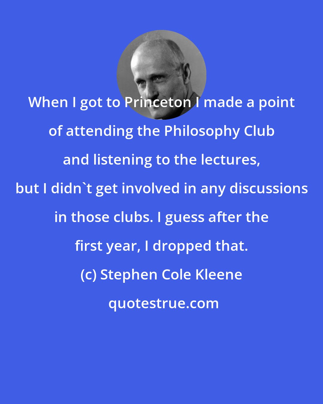 Stephen Cole Kleene: When I got to Princeton I made a point of attending the Philosophy Club and listening to the lectures, but I didn't get involved in any discussions in those clubs. I guess after the first year, I dropped that.