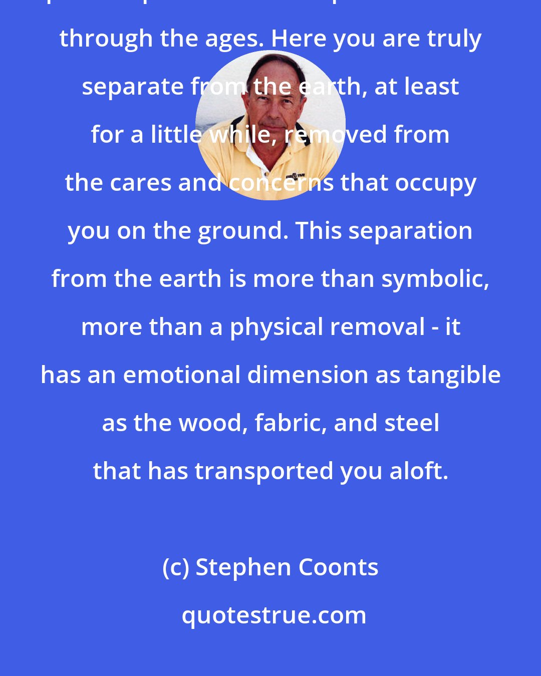 Stephen Coonts: Here above the farms and ranches of the Great Plains aviation lives up to the promise that inspired dreamers through the ages. Here you are truly separate from the earth, at least for a little while, removed from the cares and concerns that occupy you on the ground. This separation from the earth is more than symbolic, more than a physical removal - it has an emotional dimension as tangible as the wood, fabric, and steel that has transported you aloft.