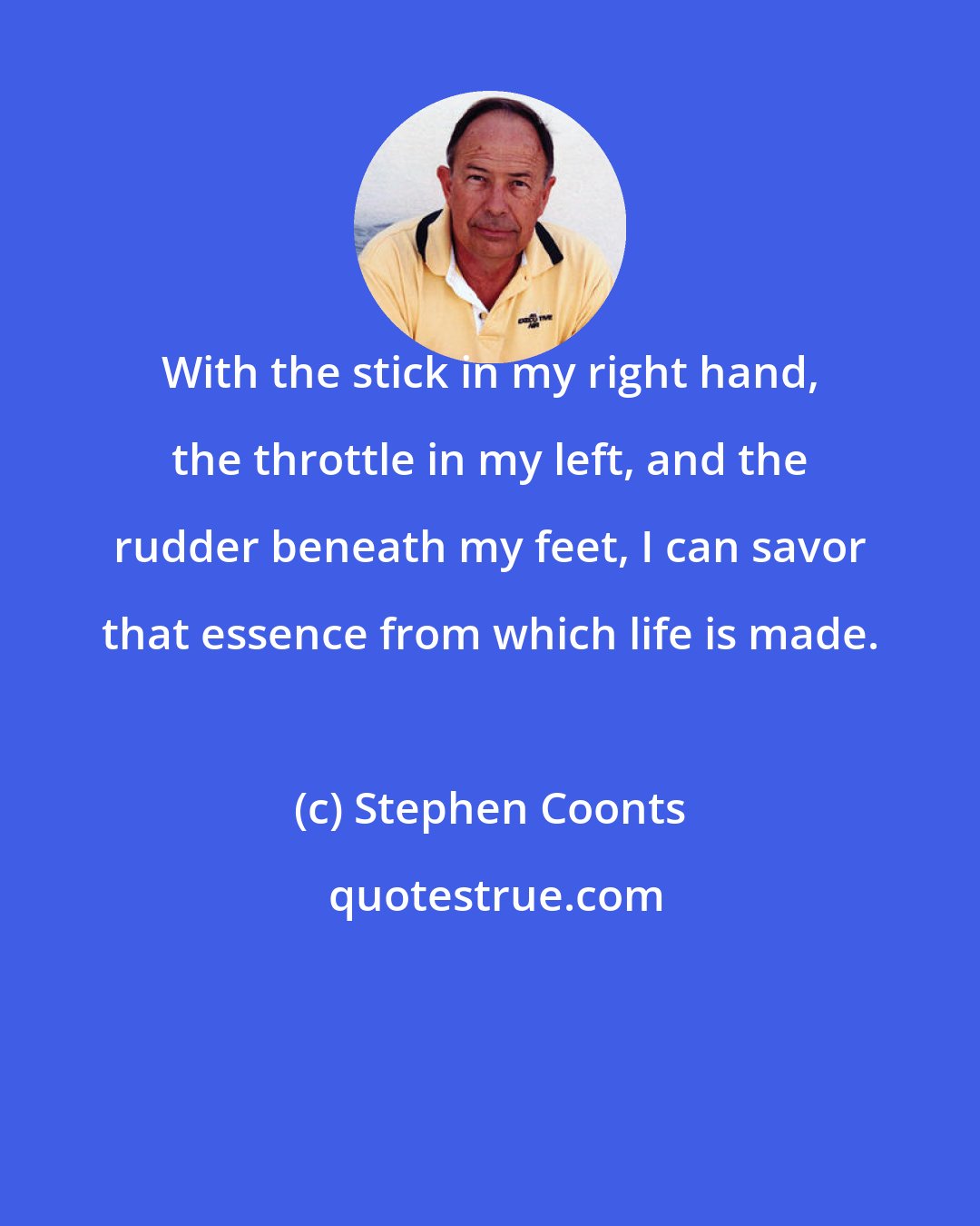 Stephen Coonts: With the stick in my right hand, the throttle in my left, and the rudder beneath my feet, I can savor that essence from which life is made.