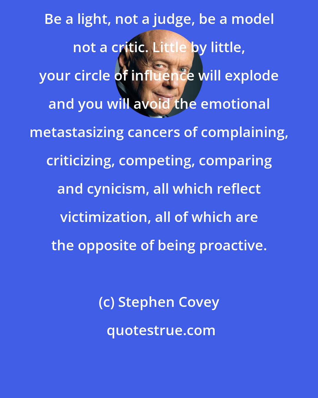 Stephen Covey: Be a light, not a judge, be a model not a critic. Little by little, your circle of influence will explode and you will avoid the emotional metastasizing cancers of complaining, criticizing, competing, comparing and cynicism, all which reflect victimization, all of which are the opposite of being proactive.