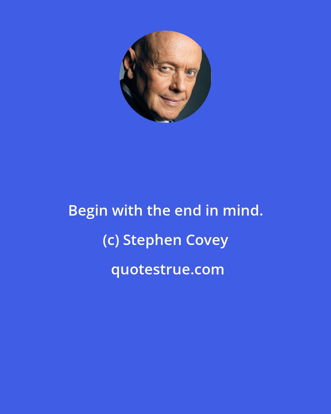 Stephen Covey: Begin with the end in mind.