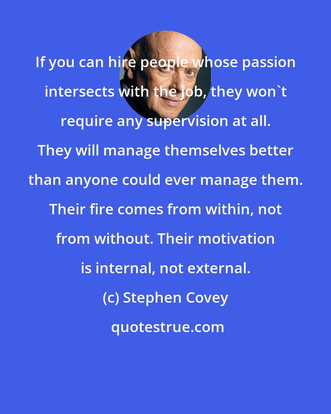 Stephen Covey: If you can hire people whose passion intersects with the job, they won't require any supervision at all. They will manage themselves better than anyone could ever manage them. Their fire comes from within, not from without. Their motivation is internal, not external.