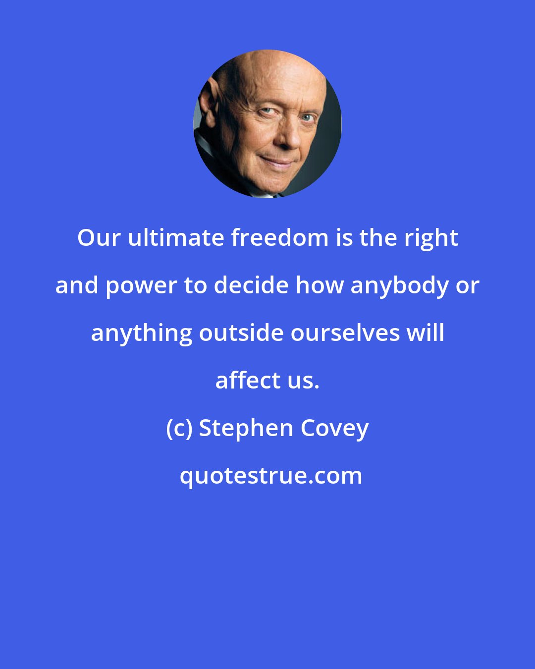 Stephen Covey: Our ultimate freedom is the right and power to decide how anybody or anything outside ourselves will affect us.