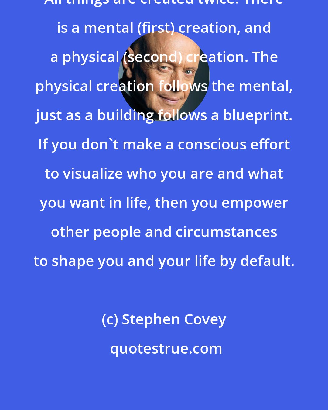 Stephen Covey: All things are created twice. There is a mental (first) creation, and a physical (second) creation. The physical creation follows the mental, just as a building follows a blueprint. If you don't make a conscious effort to visualize who you are and what you want in life, then you empower other people and circumstances to shape you and your life by default.