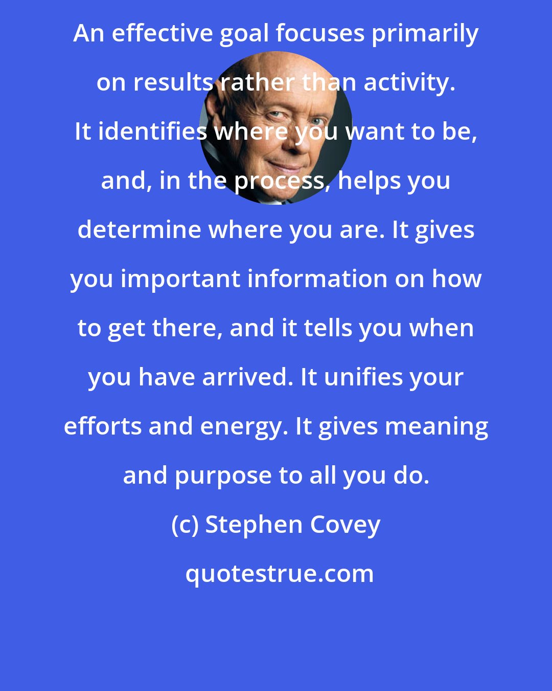 Stephen Covey: An effective goal focuses primarily on results rather than activity. It identifies where you want to be, and, in the process, helps you determine where you are. It gives you important information on how to get there, and it tells you when you have arrived. It unifies your efforts and energy. It gives meaning and purpose to all you do.