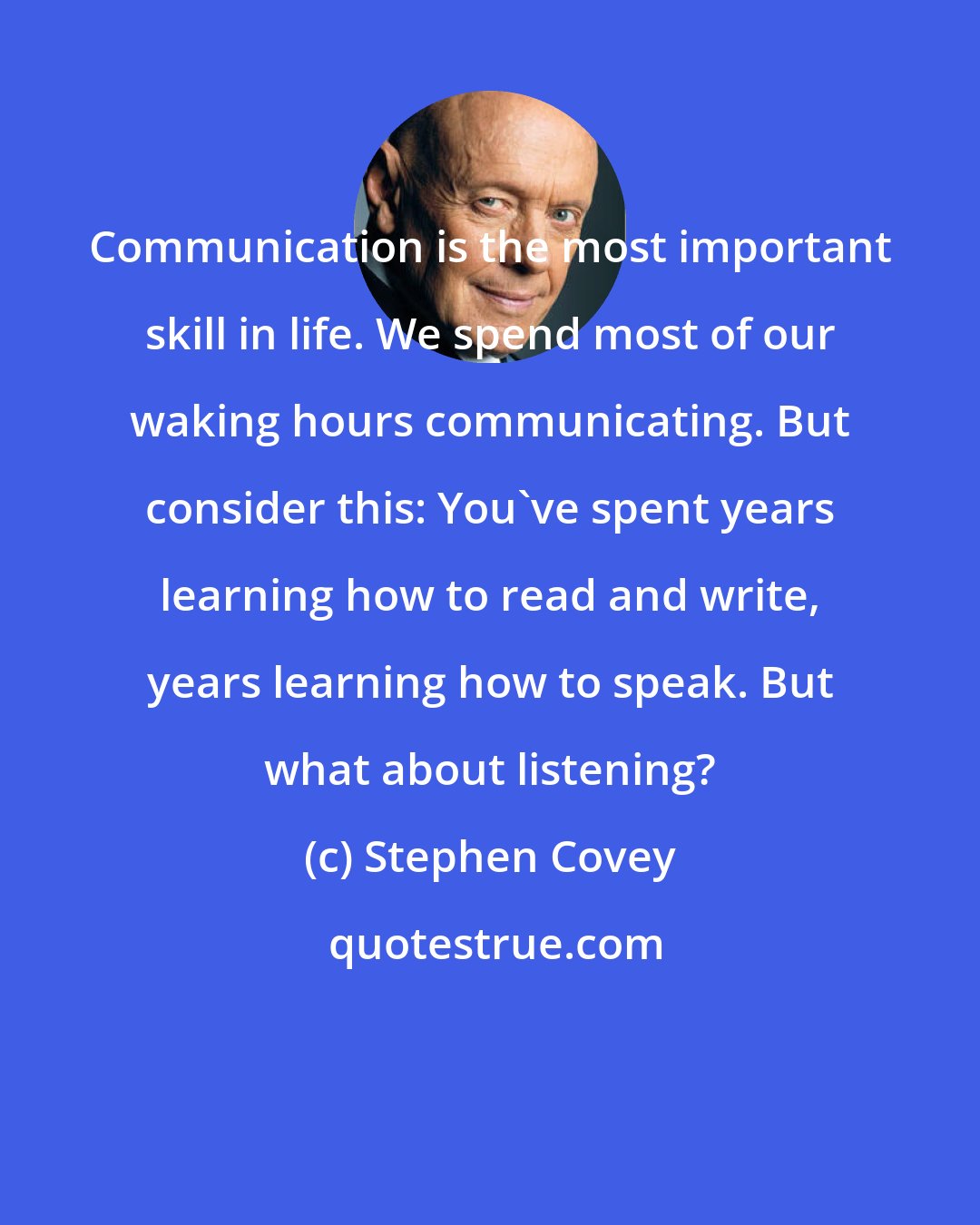 Stephen Covey: Communication is the most important skill in life. We spend most of our waking hours communicating. But consider this: You've spent years learning how to read and write, years learning how to speak. But what about listening?