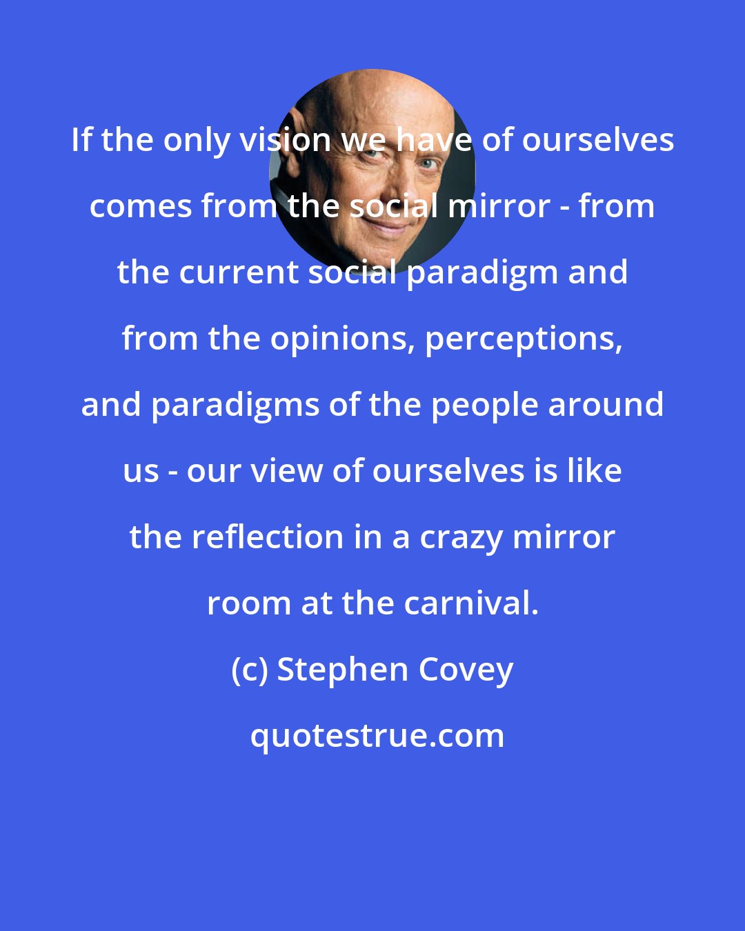 Stephen Covey: If the only vision we have of ourselves comes from the social mirror - from the current social paradigm and from the opinions, perceptions, and paradigms of the people around us - our view of ourselves is like the reflection in a crazy mirror room at the carnival.