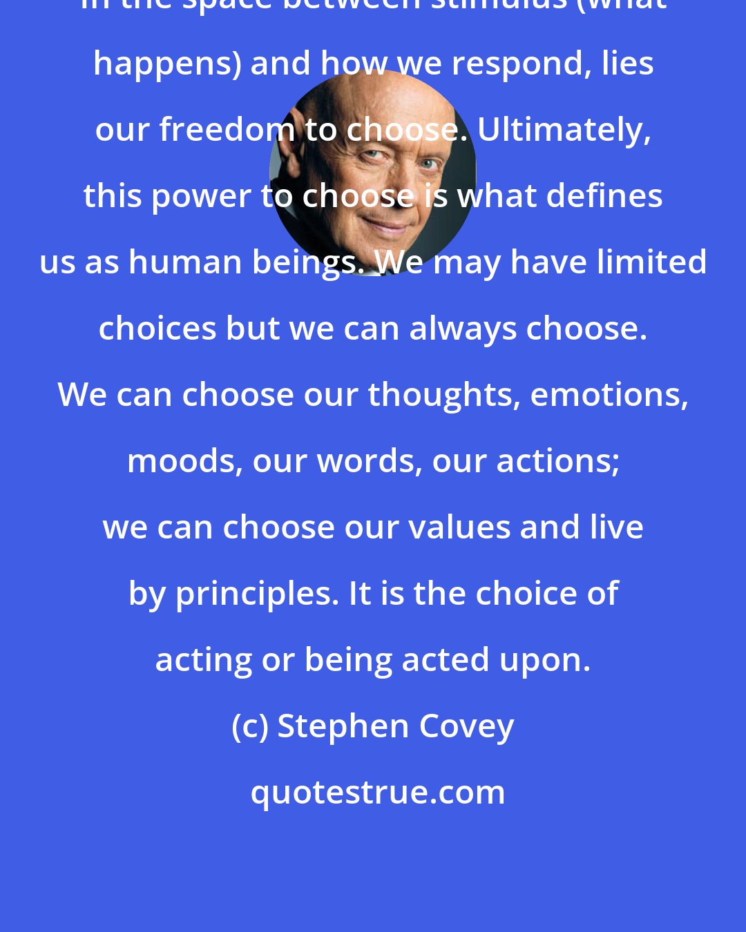 Stephen Covey: In the space between stimulus (what happens) and how we respond, lies our freedom to choose. Ultimately, this power to choose is what defines us as human beings. We may have limited choices but we can always choose. We can choose our thoughts, emotions, moods, our words, our actions; we can choose our values and live by principles. It is the choice of acting or being acted upon.