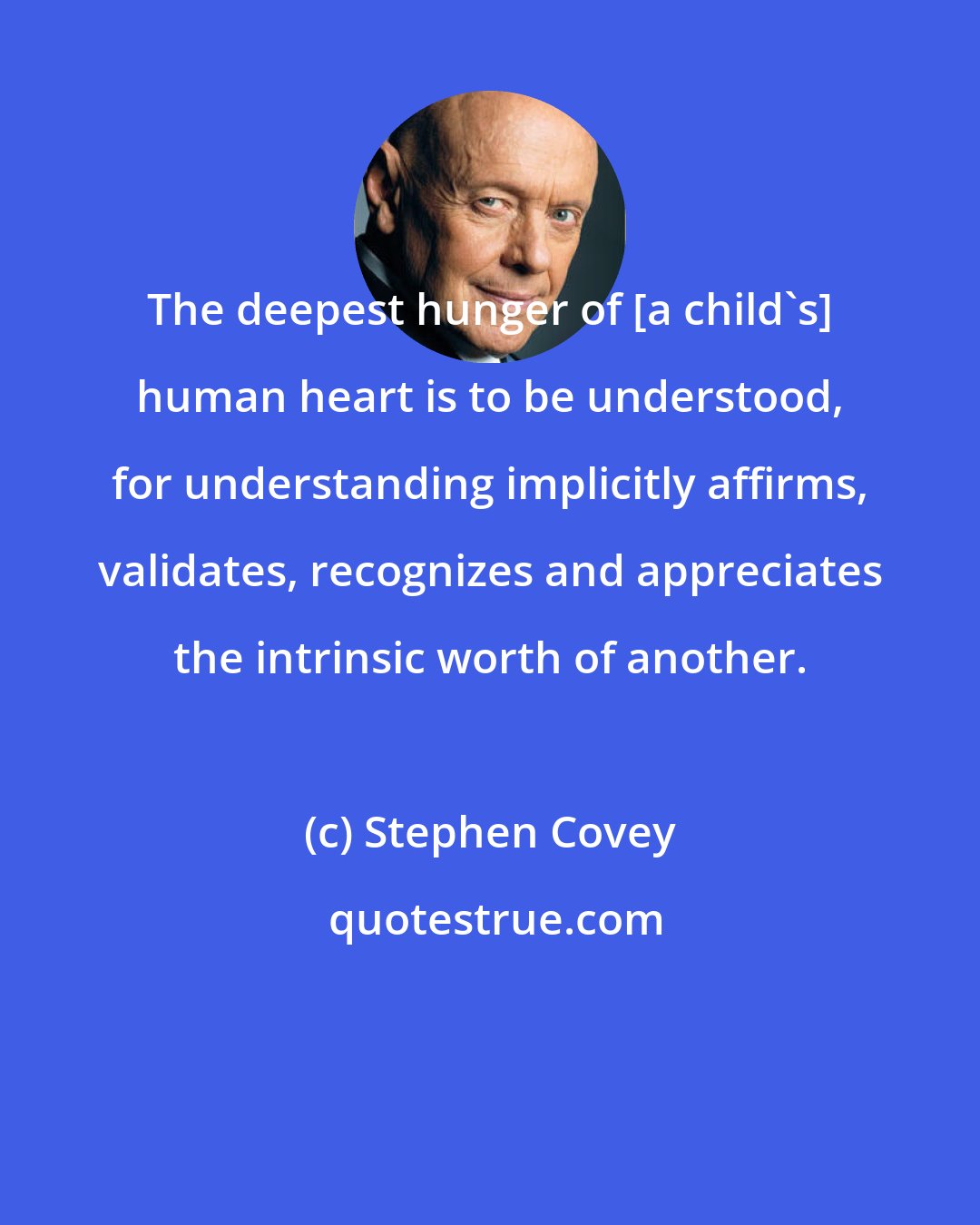 Stephen Covey: The deepest hunger of [a child's] human heart is to be understood, for understanding implicitly affirms, validates, recognizes and appreciates the intrinsic worth of another.