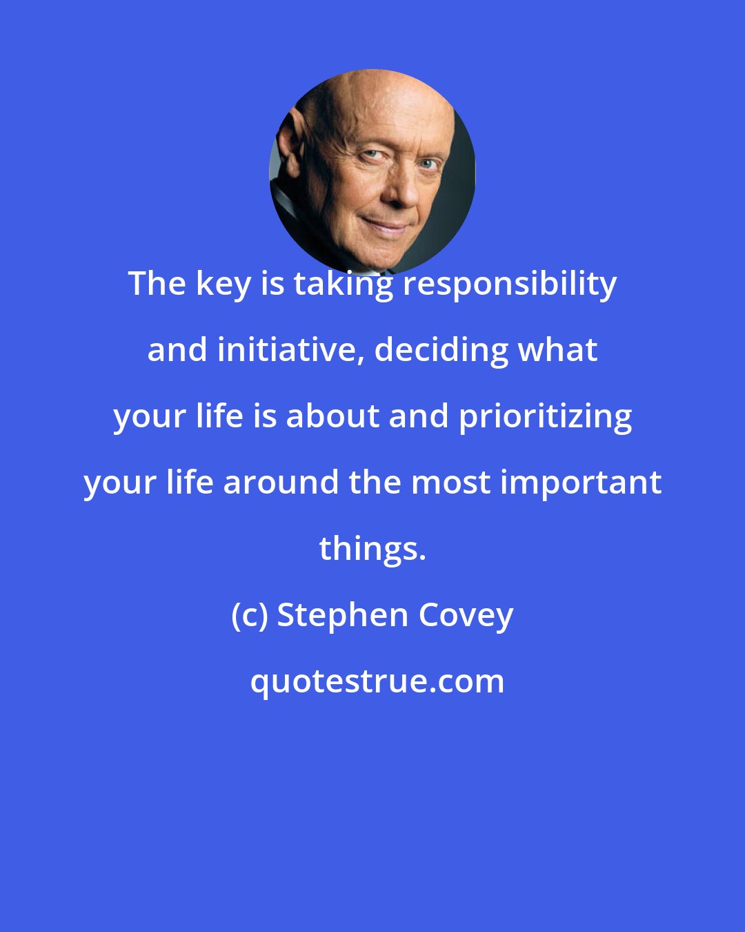 Stephen Covey: The key is taking responsibility and initiative, deciding what your life is about and prioritizing your life around the most important things.