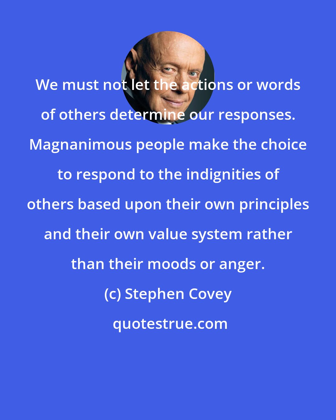 Stephen Covey: We must not let the actions or words of others determine our responses. Magnanimous people make the choice to respond to the indignities of others based upon their own principles and their own value system rather than their moods or anger.