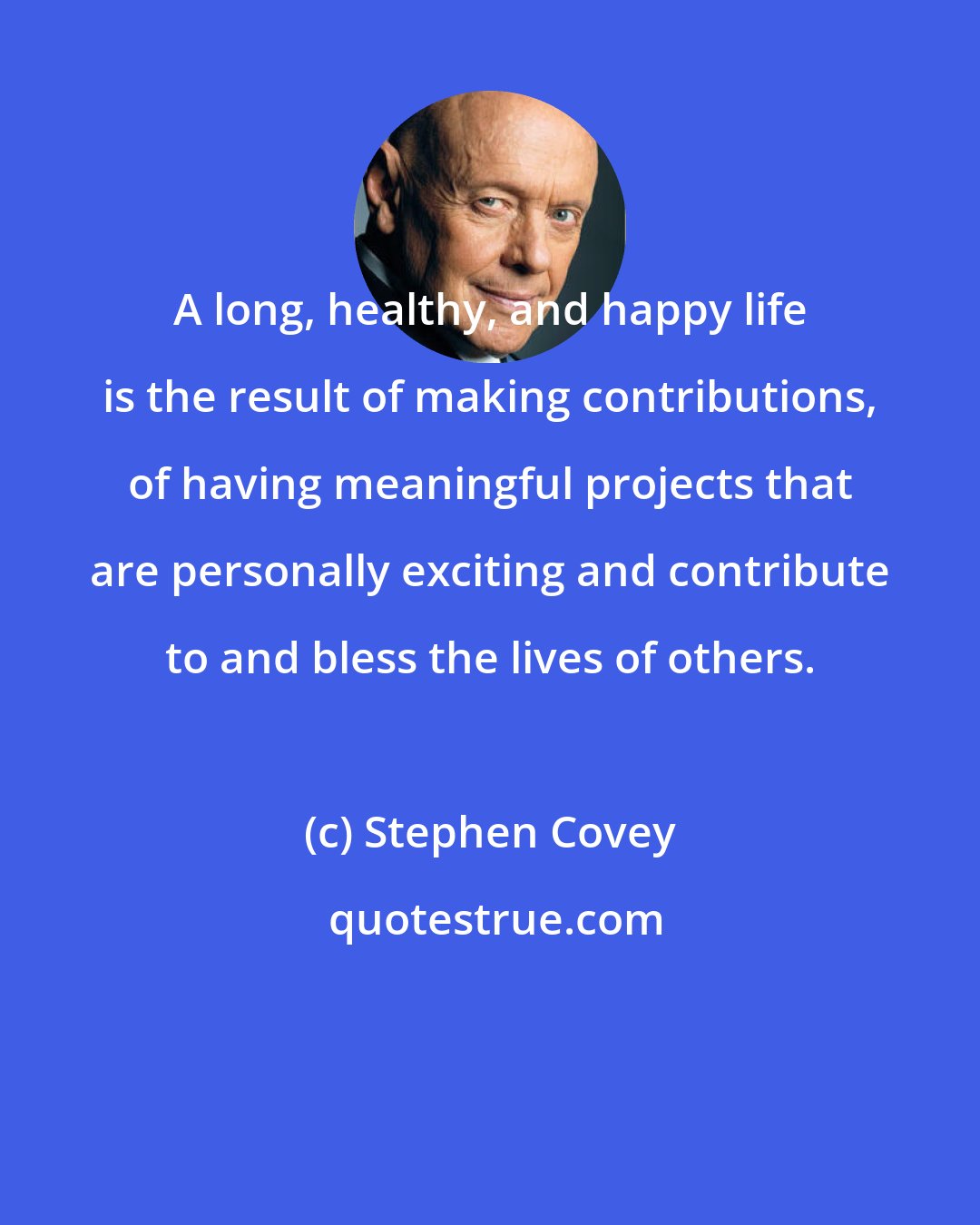 Stephen Covey: A long, healthy, and happy life is the result of making contributions, of having meaningful projects that are personally exciting and contribute to and bless the lives of others.