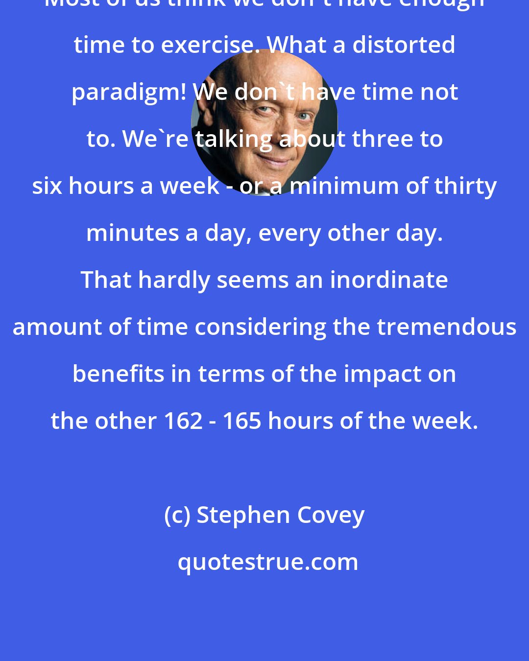 Stephen Covey: Most of us think we don't have enough time to exercise. What a distorted paradigm! We don't have time not to. We're talking about three to six hours a week - or a minimum of thirty minutes a day, every other day. That hardly seems an inordinate amount of time considering the tremendous benefits in terms of the impact on the other 162 - 165 hours of the week.