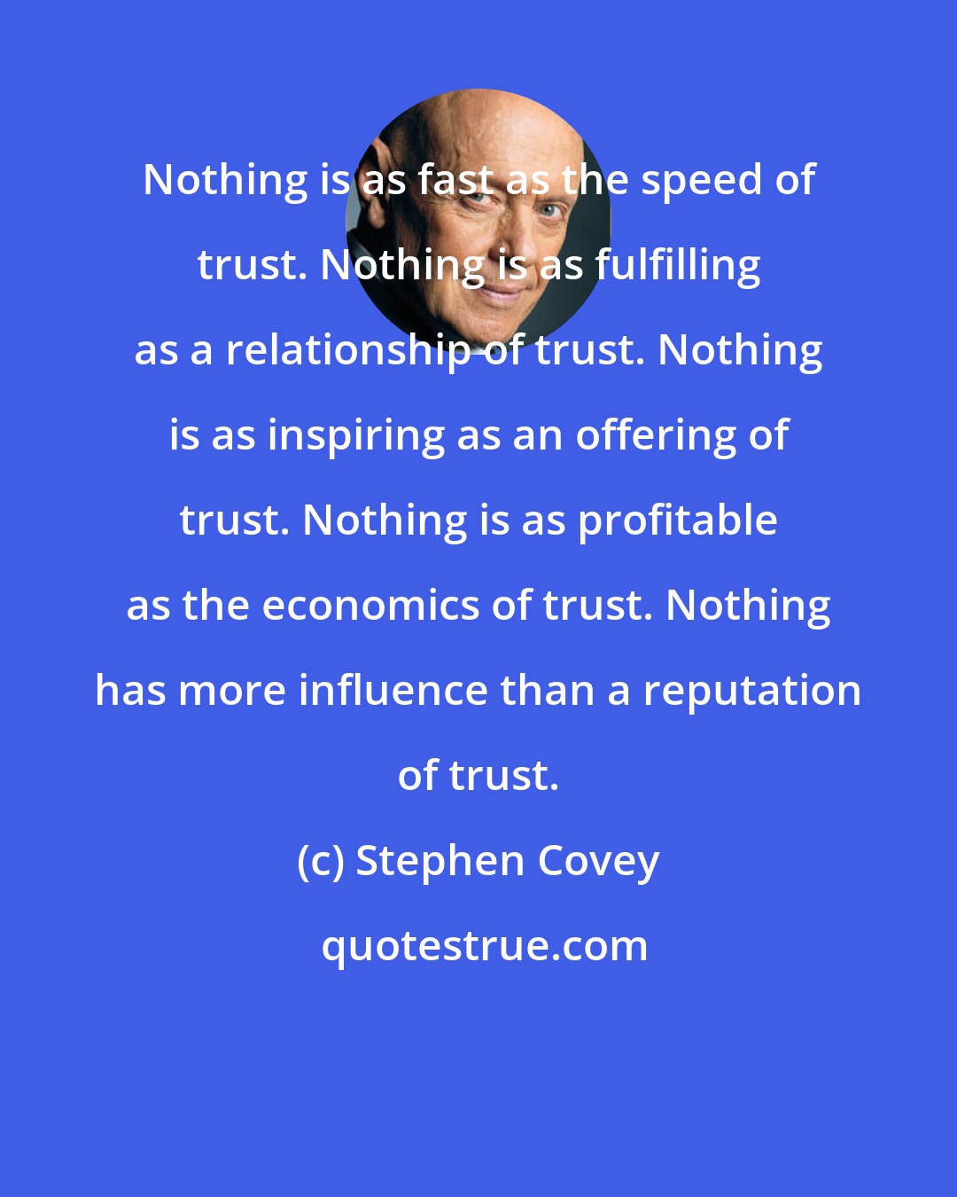 Stephen Covey: Nothing is as fast as the speed of trust. Nothing is as fulfilling as a relationship of trust. Nothing is as inspiring as an offering of trust. Nothing is as profitable as the economics of trust. Nothing has more influence than a reputation of trust.