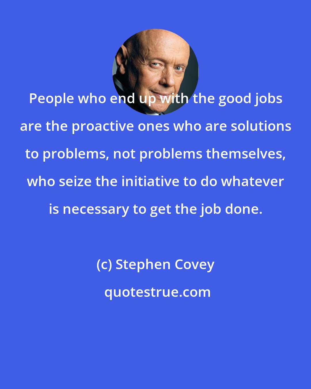 Stephen Covey: People who end up with the good jobs are the proactive ones who are solutions to problems, not problems themselves, who seize the initiative to do whatever is necessary to get the job done.