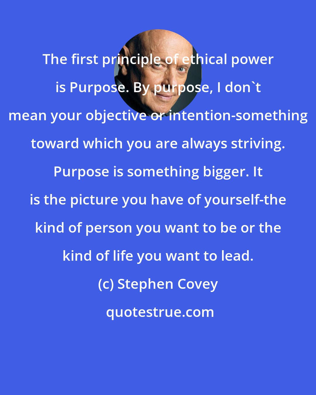 Stephen Covey: The first principle of ethical power is Purpose. By purpose, I don't mean your objective or intention-something toward which you are always striving. Purpose is something bigger. It is the picture you have of yourself-the kind of person you want to be or the kind of life you want to lead.