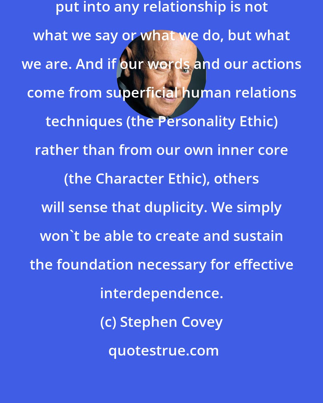 Stephen Covey: The most important ingredient we put into any relationship is not what we say or what we do, but what we are. And if our words and our actions come from superficial human relations techniques (the Personality Ethic) rather than from our own inner core (the Character Ethic), others will sense that duplicity. We simply won't be able to create and sustain the foundation necessary for effective interdependence.