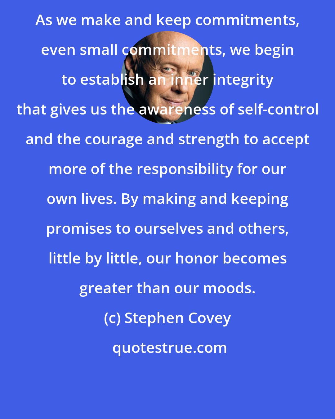 Stephen Covey: As we make and keep commitments, even small commitments, we begin to establish an inner integrity that gives us the awareness of self-control and the courage and strength to accept more of the responsibility for our own lives. By making and keeping promises to ourselves and others, little by little, our honor becomes greater than our moods.