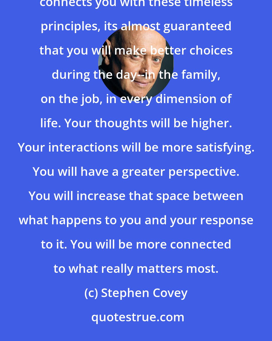 Stephen Covey: If you organize your family life to spend even ten or fifteen minutes a morning reading something that connects you with these timeless principles, its almost guaranteed that you will make better choices during the day--in the family, on the job, in every dimension of life. Your thoughts will be higher. Your interactions will be more satisfying. You will have a greater perspective. You will increase that space between what happens to you and your response to it. You will be more connected to what really matters most.