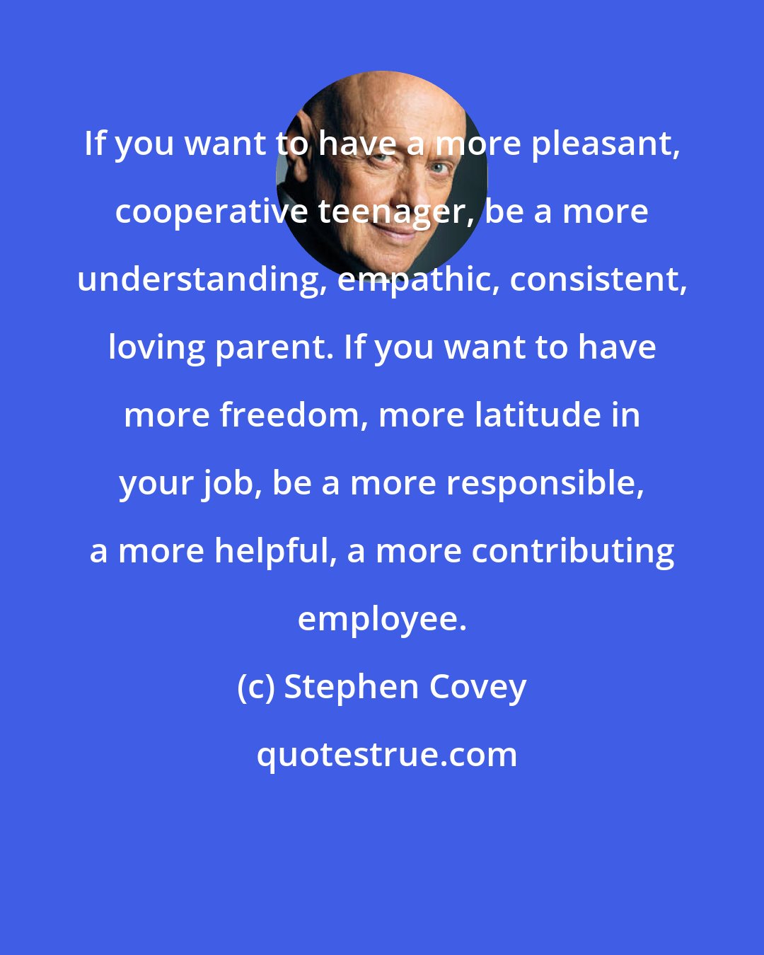 Stephen Covey: If you want to have a more pleasant, cooperative teenager, be a more understanding, empathic, consistent, loving parent. If you want to have more freedom, more latitude in your job, be a more responsible, a more helpful, a more contributing employee.