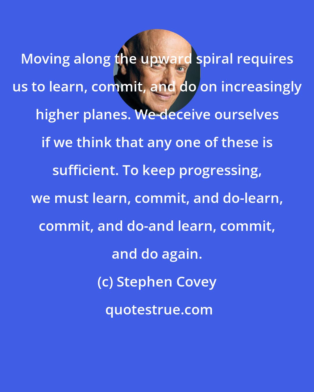 Stephen Covey: Moving along the upward spiral requires us to learn, commit, and do on increasingly higher planes. We deceive ourselves if we think that any one of these is sufficient. To keep progressing, we must learn, commit, and do-learn, commit, and do-and learn, commit, and do again.