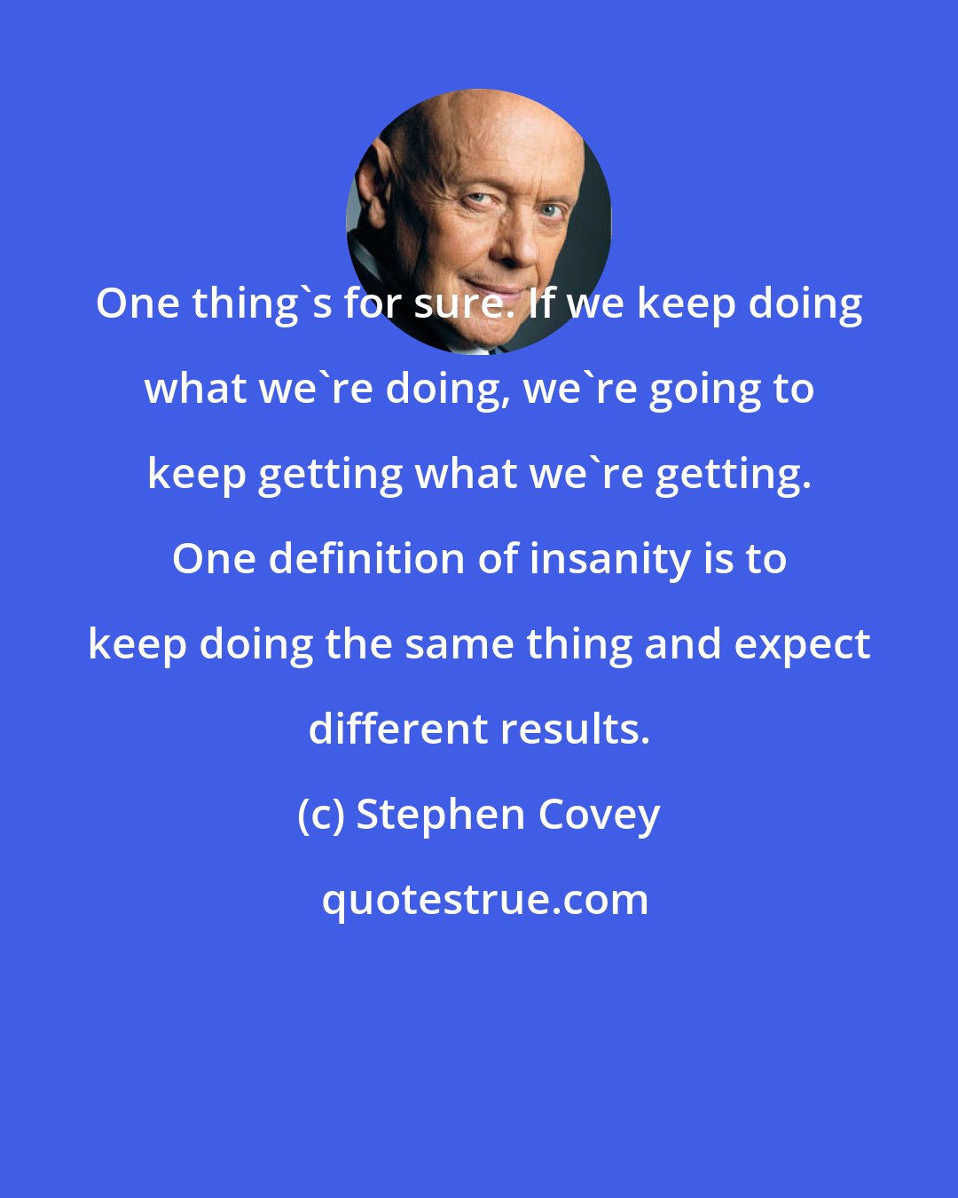 Stephen Covey: One thing's for sure. If we keep doing what we're doing, we're going to keep getting what we're getting. One definition of insanity is to keep doing the same thing and expect different results.