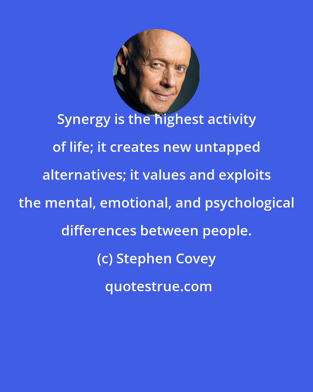 Stephen Covey: Synergy is the highest activity of life; it creates new untapped alternatives; it values and exploits the mental, emotional, and psychological differences between people.