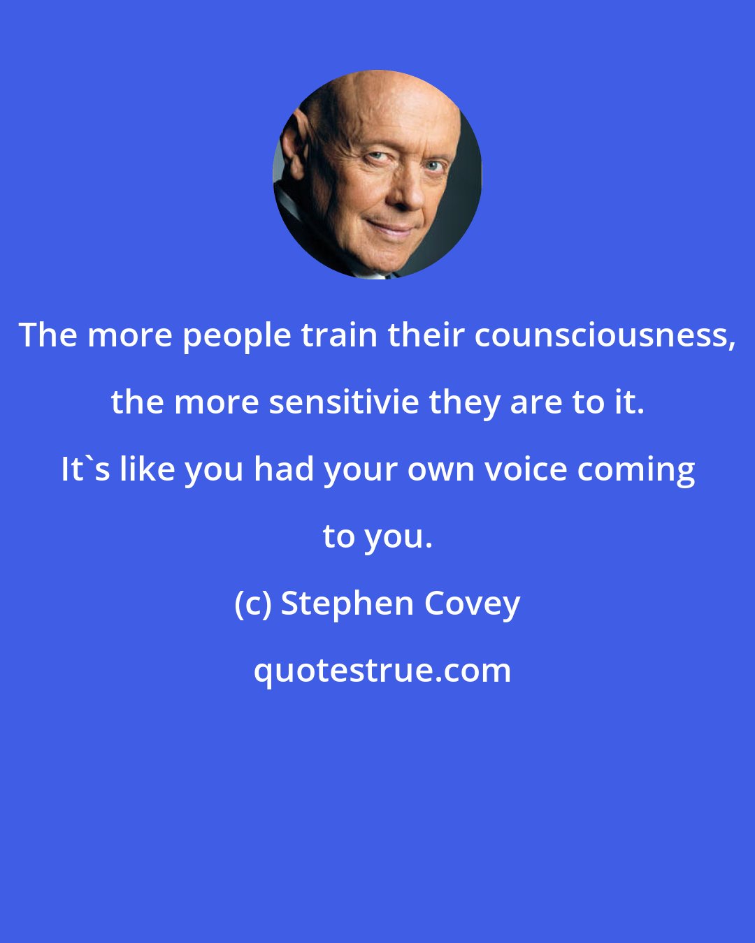 Stephen Covey: The more people train their counsciousness, the more sensitivie they are to it. It's like you had your own voice coming to you.