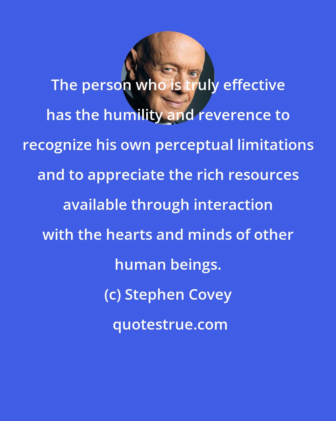 Stephen Covey: The person who is truly effective has the humility and reverence to recognize his own perceptual limitations and to appreciate the rich resources available through interaction with the hearts and minds of other human beings.