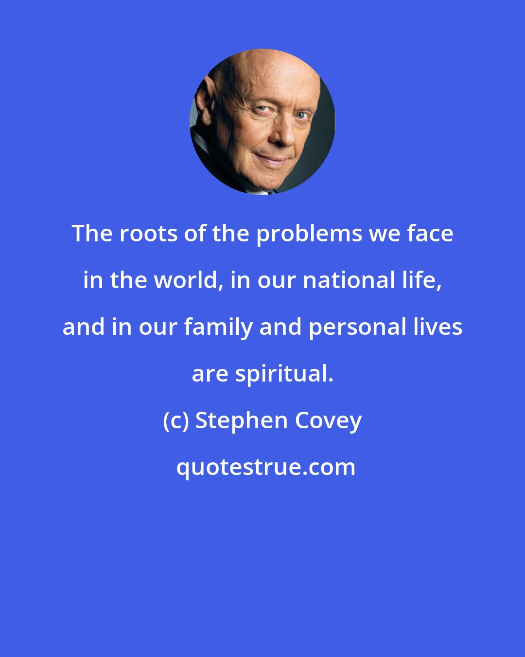 Stephen Covey: The roots of the problems we face in the world, in our national life, and in our family and personal lives are spiritual.