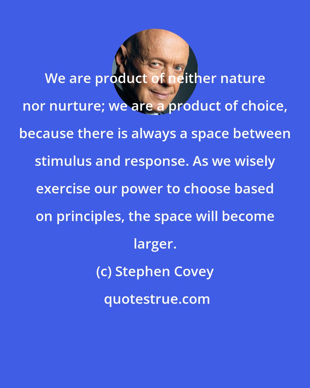 Stephen Covey: We are product of neither nature nor nurture; we are a product of choice, because there is always a space between stimulus and response. As we wisely exercise our power to choose based on principles, the space will become larger.