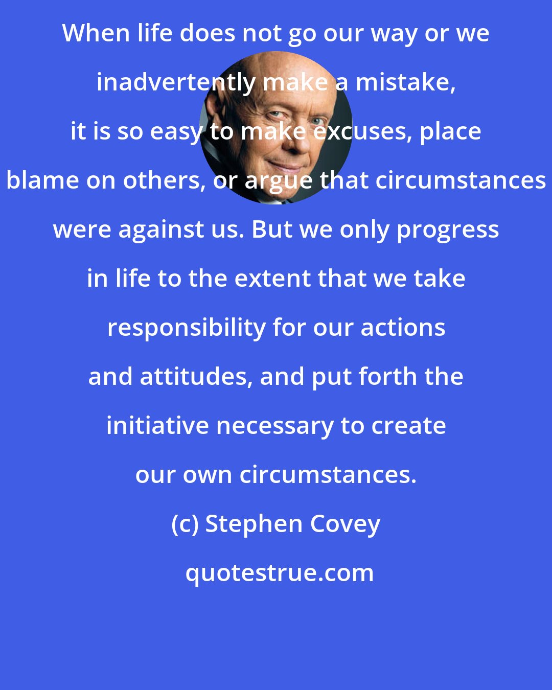 Stephen Covey: When life does not go our way or we inadvertently make a mistake, it is so easy to make excuses, place blame on others, or argue that circumstances were against us. But we only progress in life to the extent that we take responsibility for our actions and attitudes, and put forth the initiative necessary to create our own circumstances.