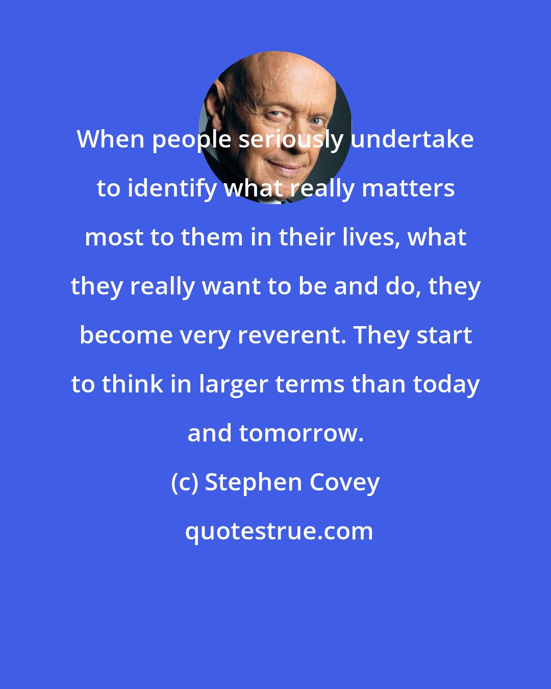 Stephen Covey: When people seriously undertake to identify what really matters most to them in their lives, what they really want to be and do, they become very reverent. They start to think in larger terms than today and tomorrow.