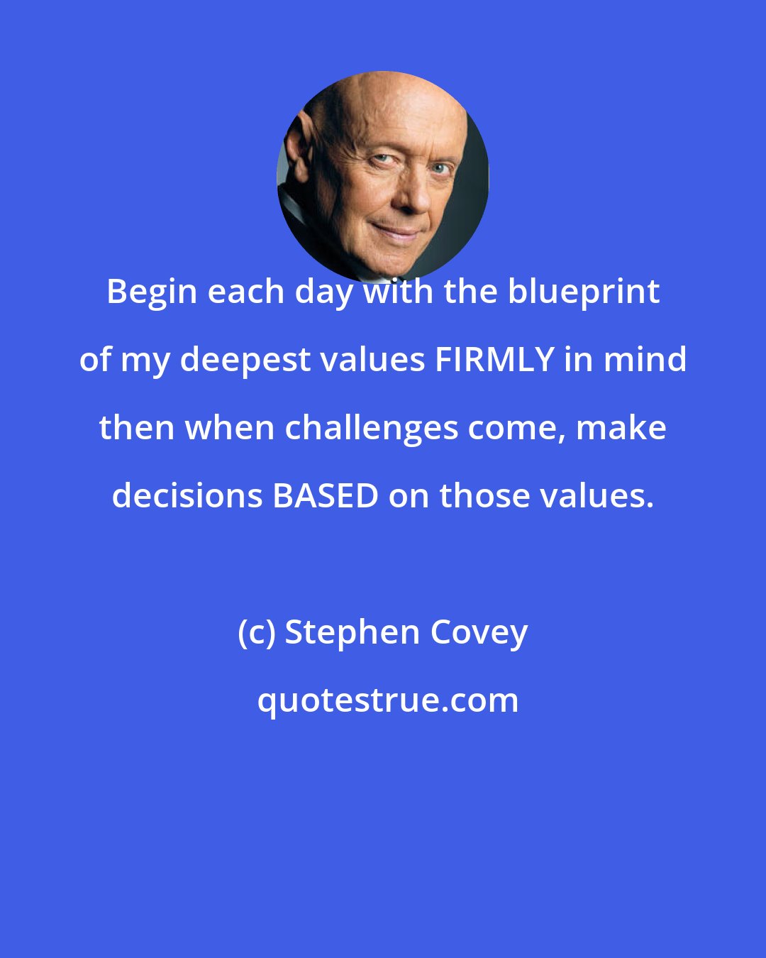 Stephen Covey: Begin each day with the blueprint of my deepest values FIRMLY in mind then when challenges come, make decisions BASED on those values.