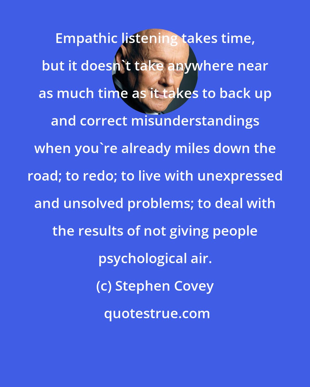 Stephen Covey: Empathic listening takes time, but it doesn't take anywhere near as much time as it takes to back up and correct misunderstandings when you're already miles down the road; to redo; to live with unexpressed and unsolved problems; to deal with the results of not giving people psychological air.
