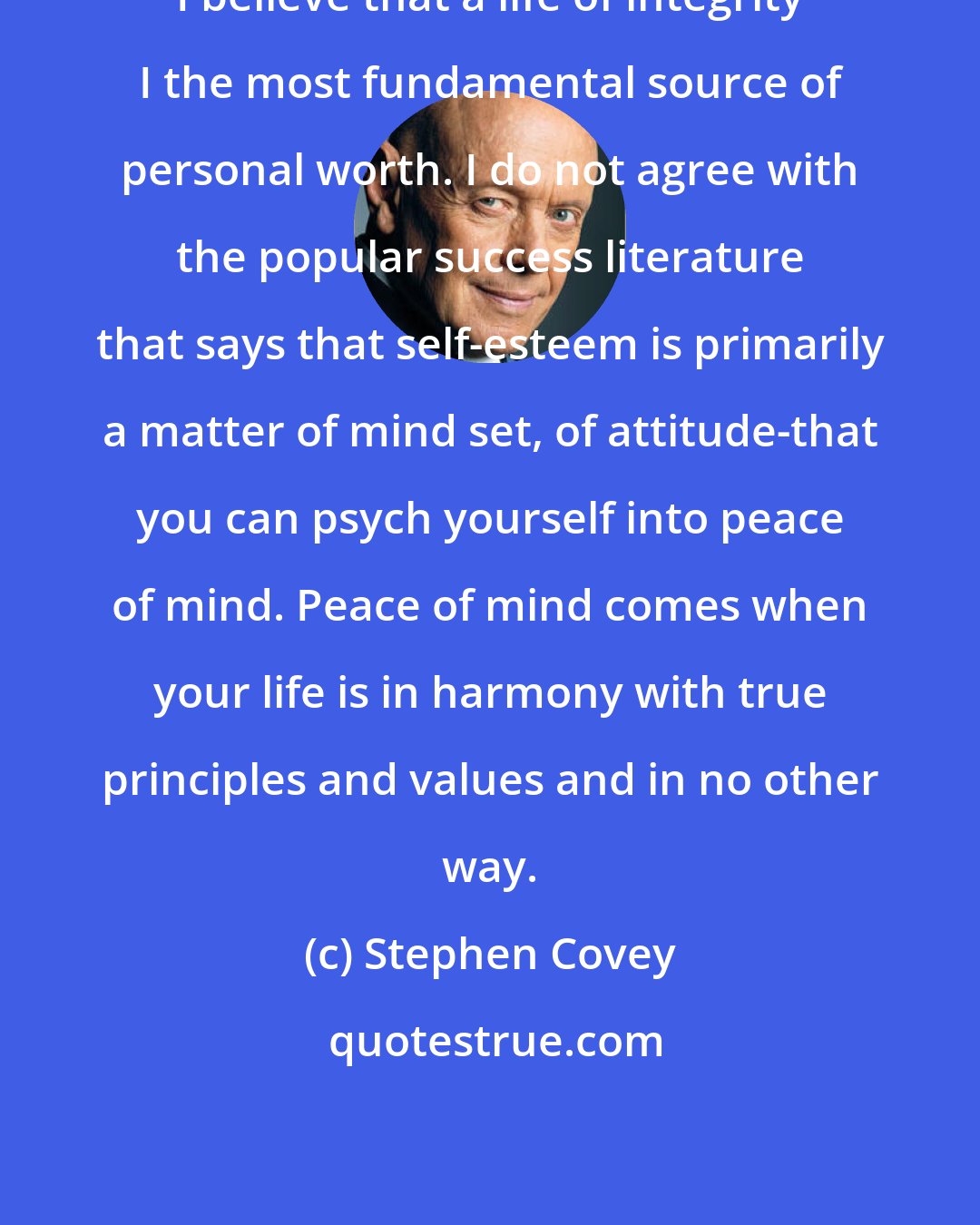 Stephen Covey: I believe that a life of integrity I the most fundamental source of personal worth. I do not agree with the popular success literature that says that self-esteem is primarily a matter of mind set, of attitude-that you can psych yourself into peace of mind. Peace of mind comes when your life is in harmony with true principles and values and in no other way.