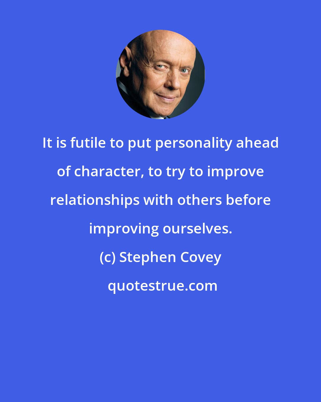 Stephen Covey: It is futile to put personality ahead of character, to try to improve relationships with others before improving ourselves.