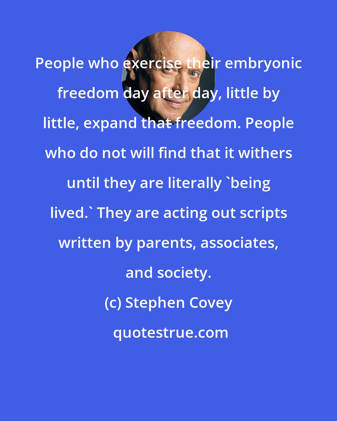 Stephen Covey: People who exercise their embryonic freedom day after day, little by little, expand that freedom. People who do not will find that it withers until they are literally 'being lived.' They are acting out scripts written by parents, associates, and society.