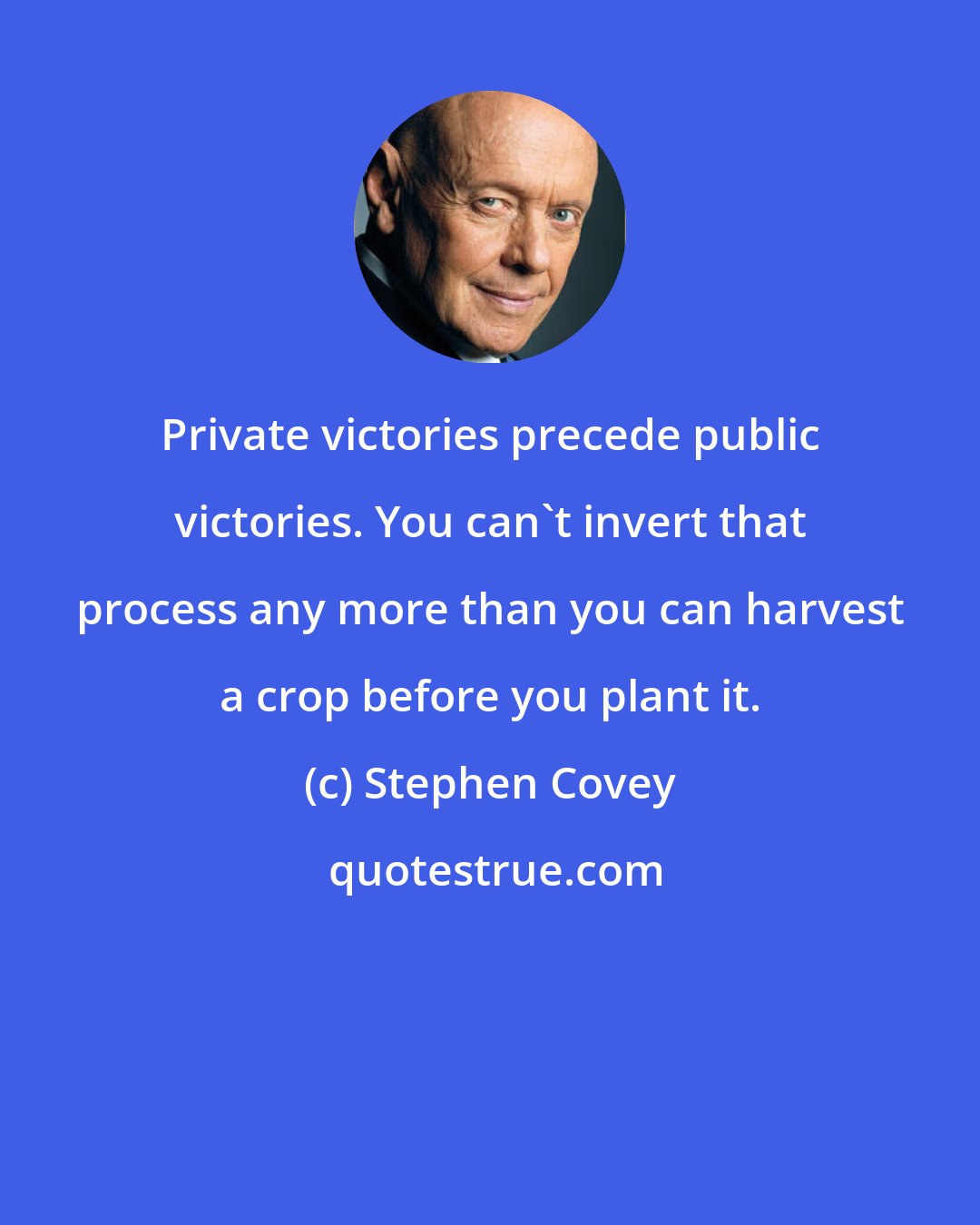 Stephen Covey: Private victories precede public victories. You can't invert that process any more than you can harvest a crop before you plant it.