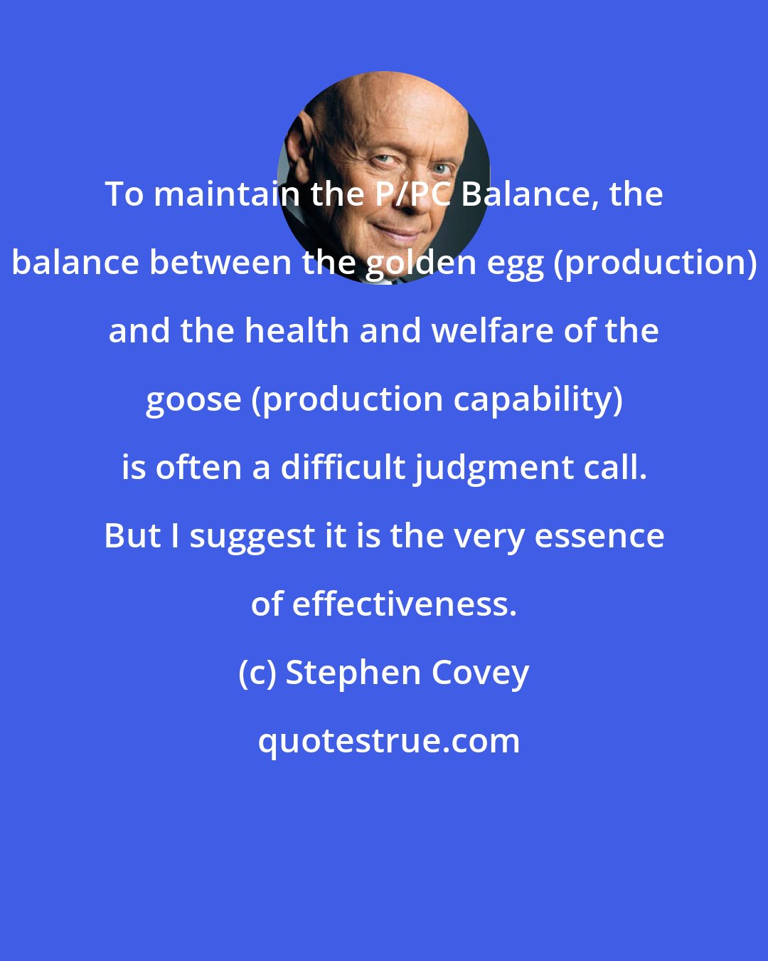 Stephen Covey: To maintain the P/PC Balance, the balance between the golden egg (production) and the health and welfare of the goose (production capability) is often a difficult judgment call. But I suggest it is the very essence of effectiveness.