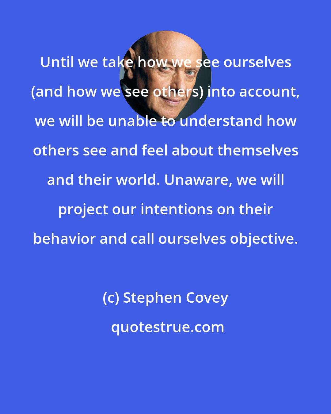 Stephen Covey: Until we take how we see ourselves (and how we see others) into account, we will be unable to understand how others see and feel about themselves and their world. Unaware, we will project our intentions on their behavior and call ourselves objective.