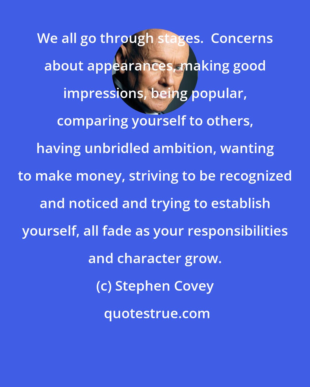 Stephen Covey: We all go through stages.  Concerns about appearances, making good impressions, being popular, comparing yourself to others, having unbridled ambition, wanting to make money, striving to be recognized and noticed and trying to establish yourself, all fade as your responsibilities and character grow.