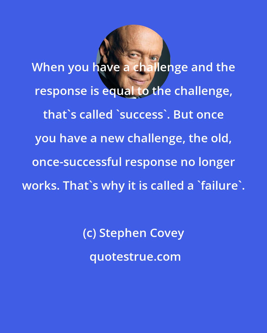 Stephen Covey: When you have a challenge and the response is equal to the challenge, that's called 'success'. But once you have a new challenge, the old, once-successful response no longer works. That's why it is called a 'failure'.