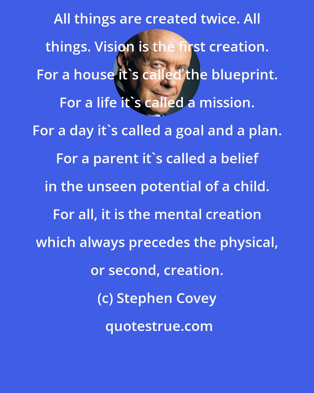 Stephen Covey: All things are created twice. All things. Vision is the first creation. For a house it's called the blueprint. For a life it's called a mission. For a day it's called a goal and a plan. For a parent it's called a belief in the unseen potential of a child. For all, it is the mental creation which always precedes the physical, or second, creation.