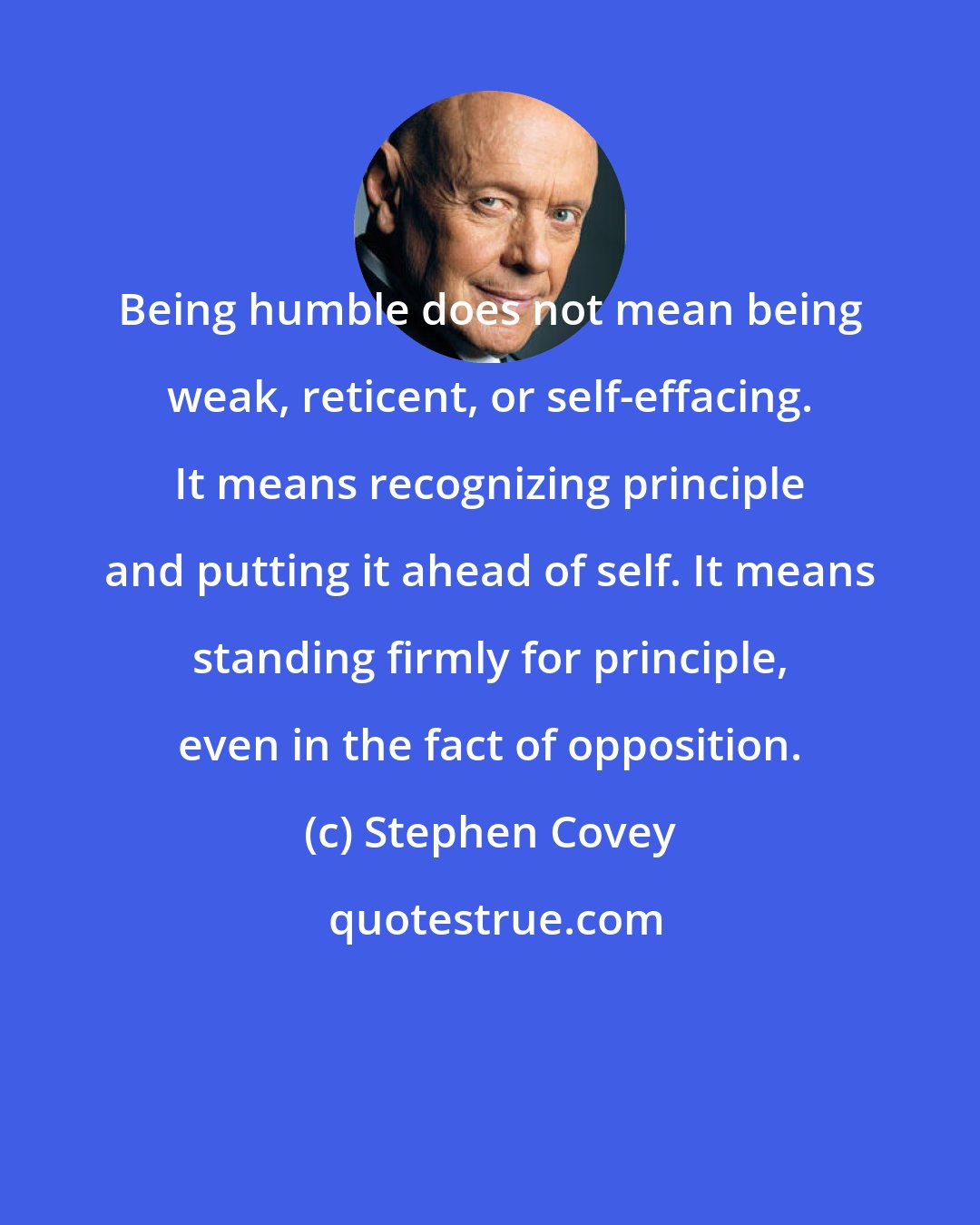 Stephen Covey: Being humble does not mean being weak, reticent, or self-effacing. It means recognizing principle and putting it ahead of self. It means standing firmly for principle, even in the fact of opposition.