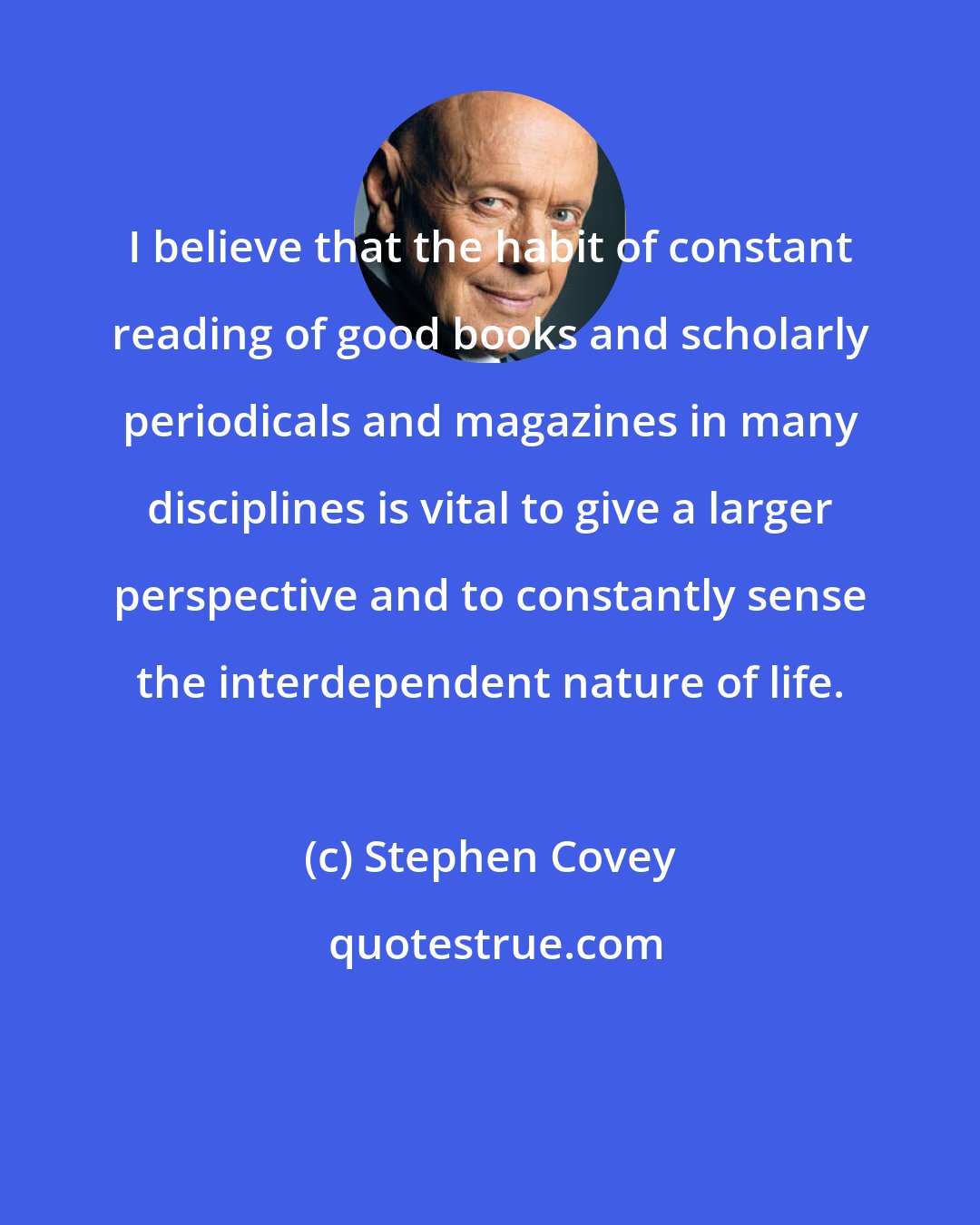 Stephen Covey: I believe that the habit of constant reading of good books and scholarly periodicals and magazines in many disciplines is vital to give a larger perspective and to constantly sense the interdependent nature of life.