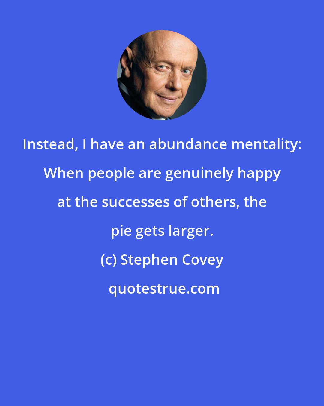 Stephen Covey: Instead, I have an abundance mentality: When people are genuinely happy at the successes of others, the pie gets larger.