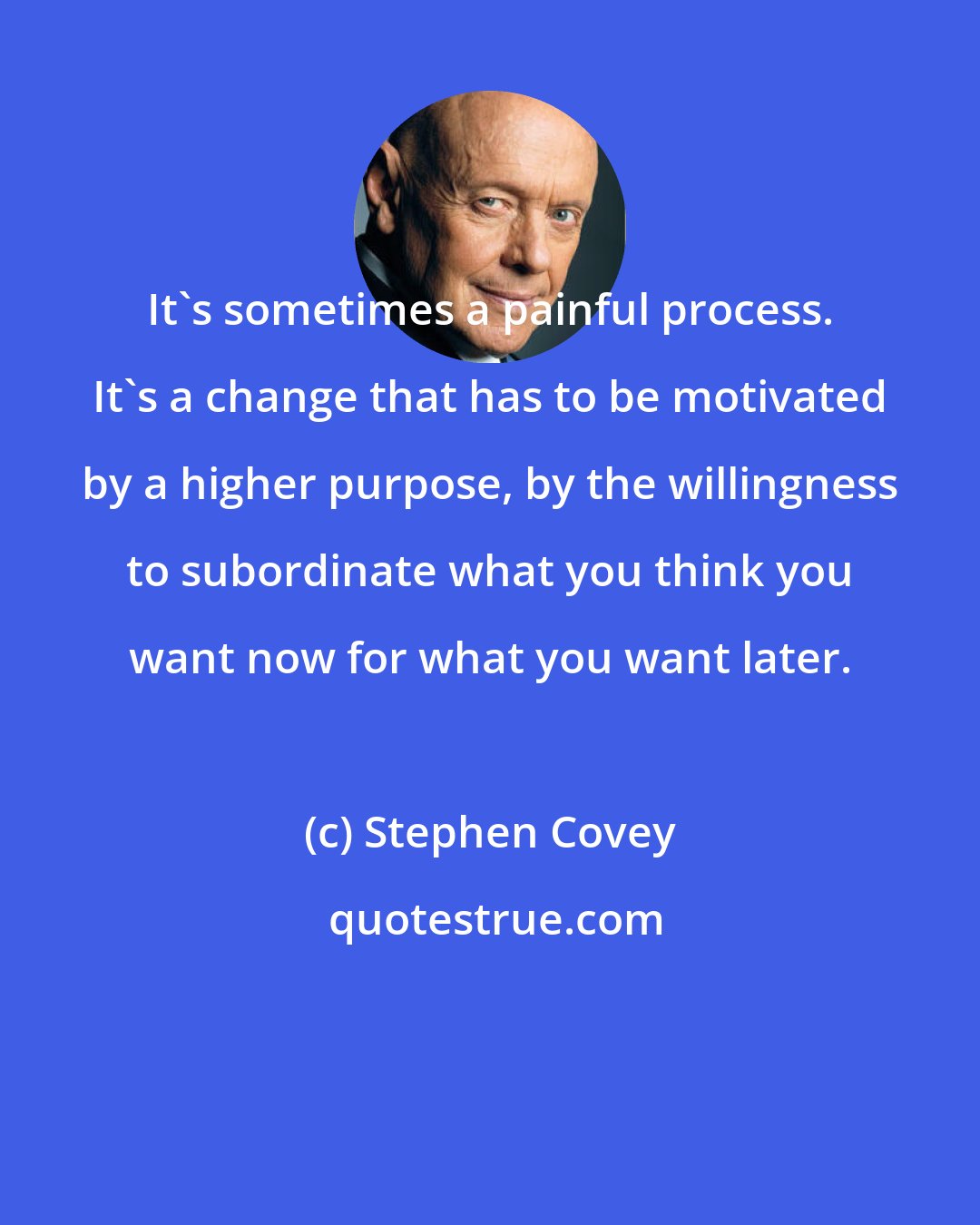 Stephen Covey: It's sometimes a painful process. It's a change that has to be motivated by a higher purpose, by the willingness to subordinate what you think you want now for what you want later.