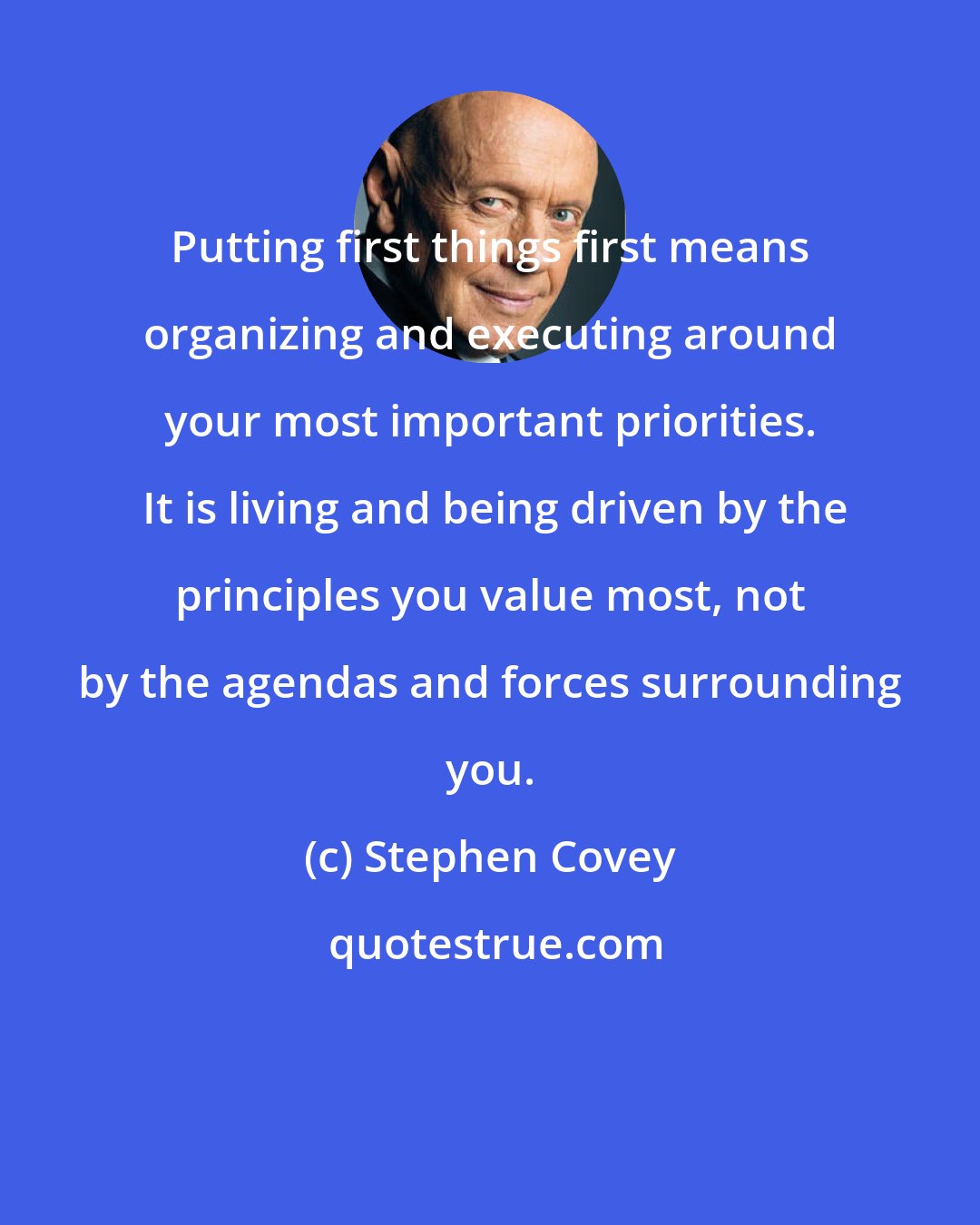 Stephen Covey: Putting first things first means organizing and executing around your most important priorities.  It is living and being driven by the principles you value most, not by the agendas and forces surrounding you.