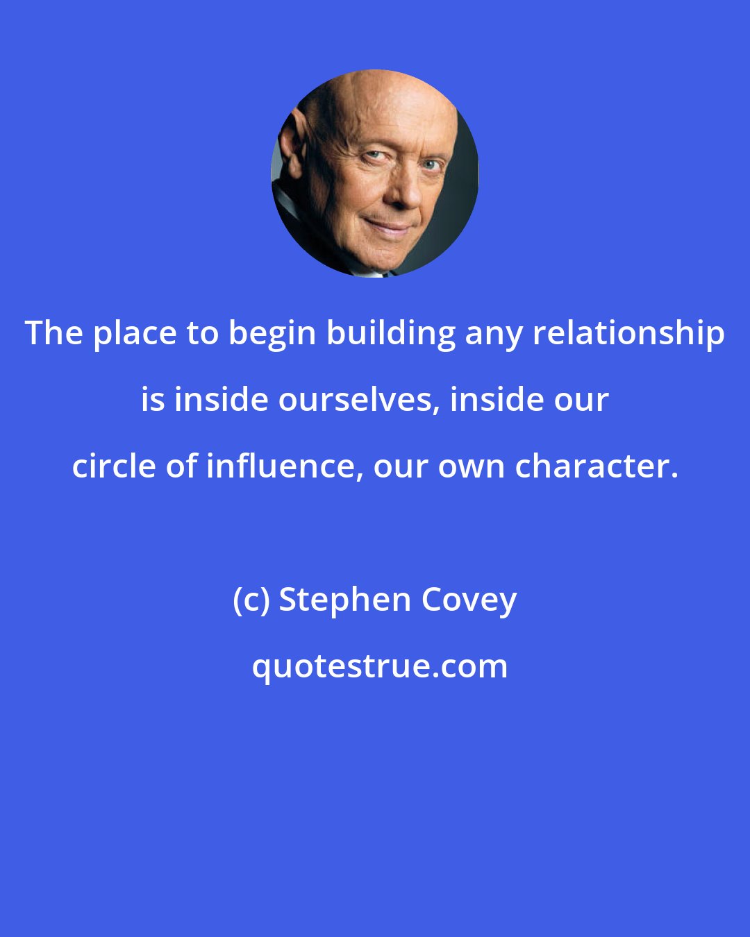 Stephen Covey: The place to begin building any relationship is inside ourselves, inside our circle of influence, our own character.